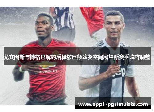 尤文图斯与博格巴解约后释放巨额薪资空间展望新赛季阵容调整 尤文图斯与博格巴解约后释放巨额薪资空间展望新赛季阵容调整